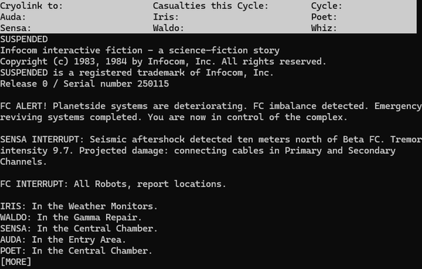 Screenshot from Suspended, built (hastily) from the last archived version of the source code, showing the opening text. Unlike the release version, this has a three-line status line showing the headers "Cryolink to:", "Casualties this Cycle:", "Cycle:", "Auda:", "Iris:", "Poet:", "Sensa:", "Waldo:", and "Whiz:". No values have been printed for them yet as the opening screen ends with a "[MORE]" prompt.